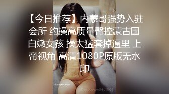 【今日推荐】内蒙哥强势入驻会所 约操高质量臀控蒙古国白嫩女孩 操太猛套掉逼里 上帝视角 高清1080P原版无水印