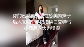 你的蜜桃臀女友性感美臀妹子后入啪啪，手指扣逼口交特写抽插后入大力猛操