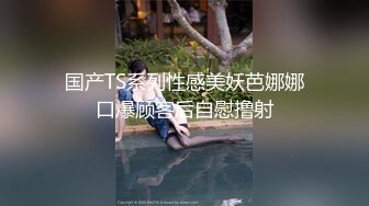 国产TS系列性感美妖芭娜娜口爆顾客后自慰撸射