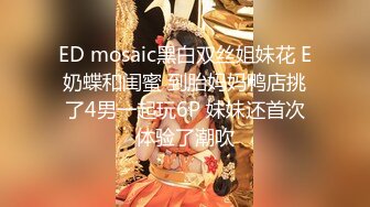 ED mosaic黑白双丝姐妹花 E奶蝶和闺蜜 到胎妈妈鸭店挑了4男一起玩6P 妹妹还首次体验了潮吹