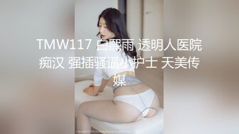 TMW117 白熙雨 透明人医院痴汉 强插骚逼小护士 天美传媒