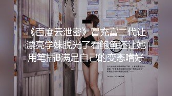 《百度云泄密》冒充富二代让漂亮学妹脱光了看鲍鱼还让她用笔插B满足自己的变态嗜好