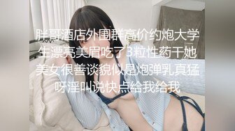 胖哥酒店外围群高价约炮大学生漂亮美眉吃了3粒性葯干她美女很善谈貌似是炮弹乳真猛呀淫叫说快点给我给我