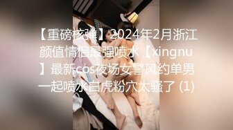 【重磅核弹】2024年2月浙江颜值情侣最强喷水【xingnu】最新cos夜场女警风约单男一起喷水白虎粉穴太骚了 (1)