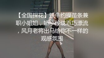 【全国探花】铁牛约操苗条兼职小姐姐，娇小玲珑乖巧漂流，风月老将出马给你不一样的观感氛围