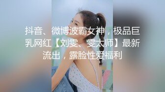 抖音、微博波霸女神，极品巨乳网红【刘雯、雯太师】最新流出，露脸性爱福利