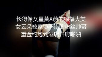 长得像女星莫X蔚的绿播大美女云朵被家境不错的粉丝帅哥重金约炮到酒店开房啪啪