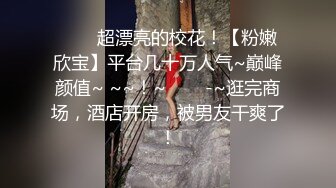 ✨✨✨超漂亮的校花！【粉嫩欣宝】平台几十万人气~巅峰颜值~ ~~！~✨✨✨-~逛完商场，酒店开房，被男友干爽了！