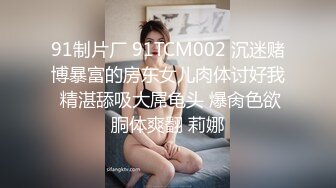 91制片厂 91TCM002 沉迷赌博暴富的房东女儿肉体讨好我 精湛舔吸大屌龟头 爆肏色欲胴体爽翻 莉娜