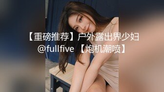 【重磅推荐】户外露出界少妇 @fullfive 【炮机潮喷】