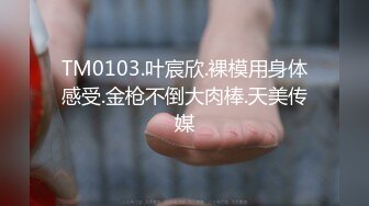 TM0103.叶宸欣.裸模用身体感受.金枪不倒大肉棒.天美传媒