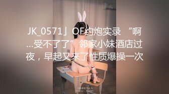 JK_0571」OF约炮实录 “啊…受不了了”邻家小妹酒店过夜，早起又来了性质爆操一次