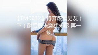 【TM0032】背弃废物男友（下）醉后醒来意犹未尽 再一炮