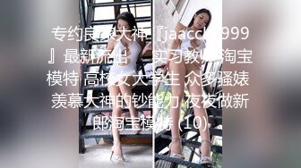 专约良家大神『jaacckk999』最新流出❤️实习教师 淘宝模特 高校女大学生 众多骚婊 羡慕大神的钞能力 夜夜做新郎淘宝模特 (10)