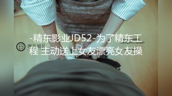 -精东影业JD52-为了精东工程 主动送上女友漂亮女友操