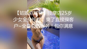 【姑娘你好骚】按摩店25岁少女全身按摩，爽了直接操客户~全身心的服务！包你满意！