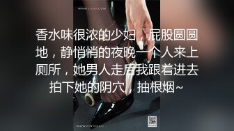 香水味很浓的少妇，屁股圆圆地，静悄悄的夜晚一个人来上厕所，她男人走后我跟着进去拍下她的阴穴，抽根烟~