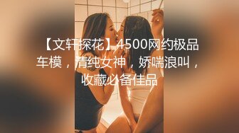 【文轩探花】4500网约极品车模，清纯女神，娇喘浪叫，收藏必备佳品