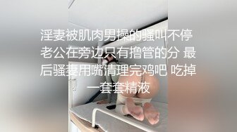 淫妻被肌肉男操的骚叫不停 老公在旁边只有撸管的分 最后骚妻用嘴清理完鸡吧 吃掉一套套精液