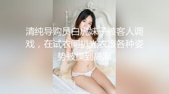 清纯导购员白虎妹子被客人调戏，在试衣间扒光衣服各种姿势被操到高潮