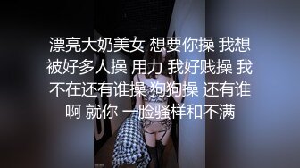 漂亮大奶美女 想要你操 我想被好多人操 用力 我好贱操 我不在还有谁操 狗狗操 还有谁啊 就你 一脸骚样和不满