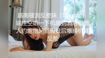 越南骚浪反差妹「Miuzxc」端庄空姐一下机就到酒店和情人约炮抬起屁股被后爆操机其反差