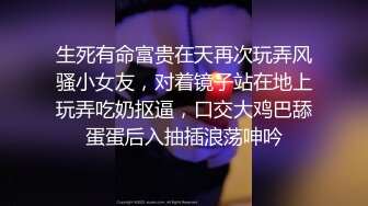 生死有命富贵在天再次玩弄风骚小女友，对着镜子站在地上玩弄吃奶抠逼，口交大鸡巴舔蛋蛋后入抽插浪荡呻吟