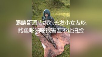 眼睛哥酒店约炮长发小女友吃鲍鱼啪啪啪很害羞不让拍脸