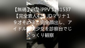 【無碼】FC2-PPV 1131537 【完全素人47】JDマリナ１９才その３、完全顔出し、アイドル級美少女を診察台でじっくり観察