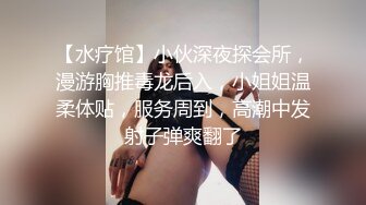 【水疗馆】小伙深夜探会所，漫游胸推毒龙后入，小姐姐温柔体贴，服务周到，高潮中发射子弹爽翻了