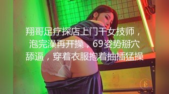 翔哥足疗探店上门干女技师，泡完澡再开操，69姿势掰穴舔逼，穿着衣服抱着抽插猛操