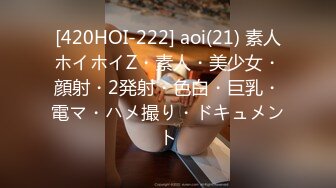 [420HOI-222] aoi(21) 素人ホイホイZ・素人・美少女・顔射・2発射・色白・巨乳・電マ・ハメ撮り・ドキュメント