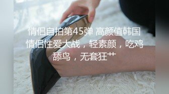 情侣自拍第45弹 高颜值韩国情侣性爱大战，轻素颜，吃鸡舔鸟，无套狂艹