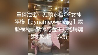 重磅泄密！万狼求档OF女神平模【dynameowpleng】露脸福利，紫薇与金主打炮销魂舔射吃精，炸裂