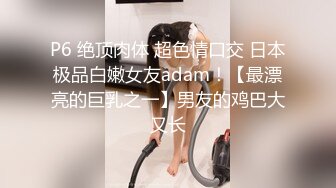 P6 绝顶肉体 超色情口交 日本极品白嫩女友adam！【最漂亮的巨乳之一】男友的鸡巴大又长