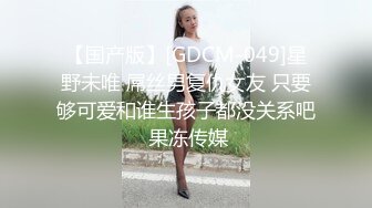 【国产版】[GDCM-049]星野未唯 屌丝男复仇女友 只要够可爱和谁生孩子都没关系吧 果冻传媒